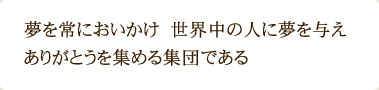 夢を常においかけ　世界中の人に夢を与え　 ありがとうを集める集団である 